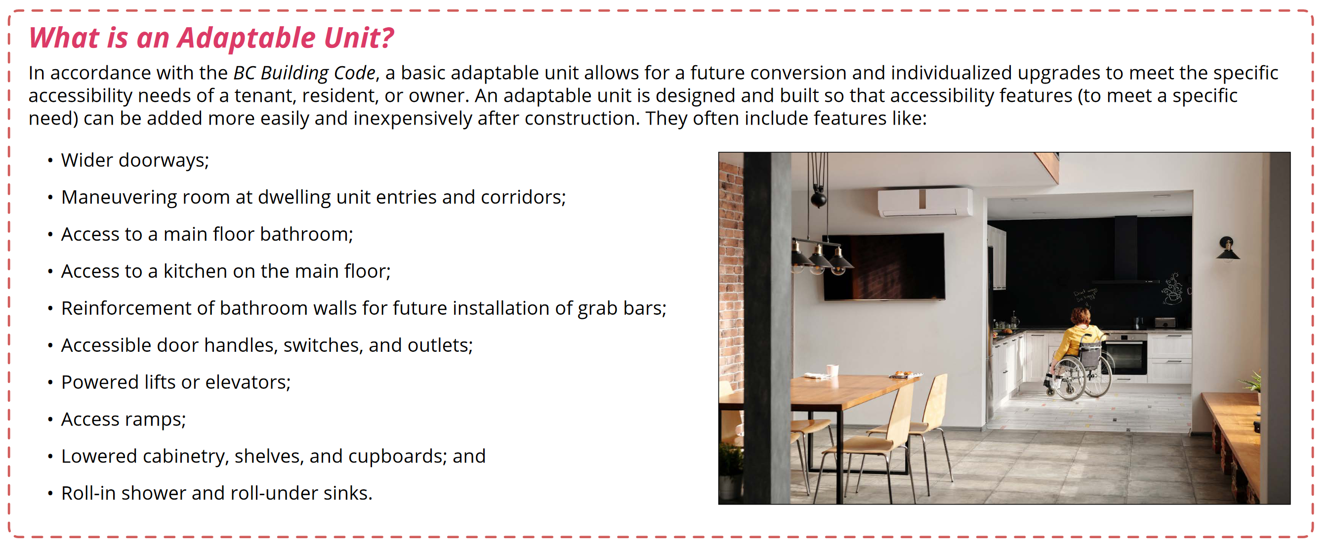 The Canadian Survey on Disability reports that 22% of the Canadian population aged 15 years and over have one or more
disability, and for those aged 75 years and over, 47% have one or more disability. Adaptable housing refers to housing with the
potential to accommodate all community members regardless of their physical abilities. Adaptable units can benefit anyone
whose mobility is limited due to age, disability, or illness, making it easier for them to function more independently in their own home
and age in place over time. (City of Nanaimo)